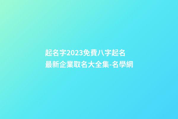 起名字2023免費八字起名 最新企業取名大全集-名學網-第1張-公司起名-玄機派